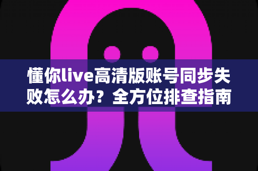 懂你live高清版账号同步失败怎么办？全方位排查指南与快速解决方案