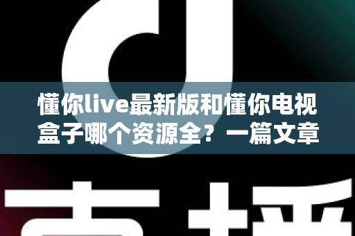 懂你live最新版和懂你电视盒子哪个资源全?一篇文章帮你彻底搞懂选哪个更划算 懂你live最新版和懂你电视盒子哪个资源全?一篇文章帮你彻底搞懂选哪个更划算