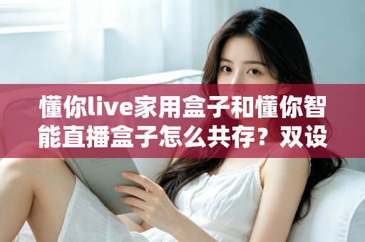 懂你live家用盒子和懂你智能直播盒子怎么共存？双设备搭配使用的完整指南与实用技巧