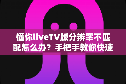 懂你liveTV版分辨率不匹配怎么办？手把手教你快速恢复高清画质