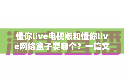 懂你live电视版和懂你live网络盒子要哪个?一篇文章帮你做出最适合自己的观看选择 懂你live电视版和懂你live网络盒子要哪个?一篇文章帮你做出最适合自己的观看选择