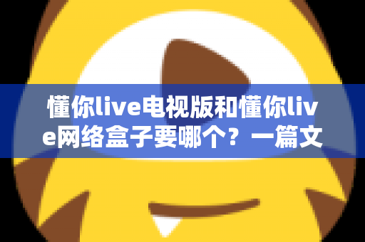 懂你live电视版和懂你live网络盒子要哪个?一篇文章帮你做出最适合自己的观看选择 懂你live电视版和懂你live网络盒子要哪个?一篇文章帮你做出最适合自己的观看选择