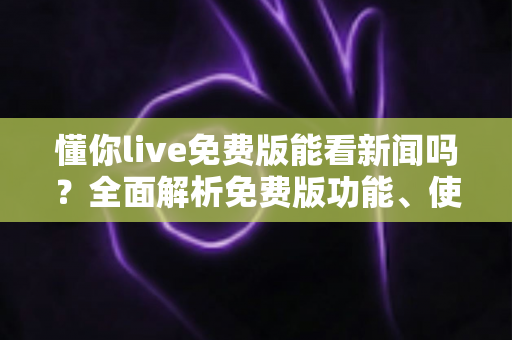 懂你live免费版能看新闻吗？全面解析免费版功能、使用限制与观看新闻的实用指南