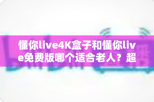 懂你live4K盒子和懂你live免费版哪个适合老人？超详细选购指南帮你为爸妈做出明智选择