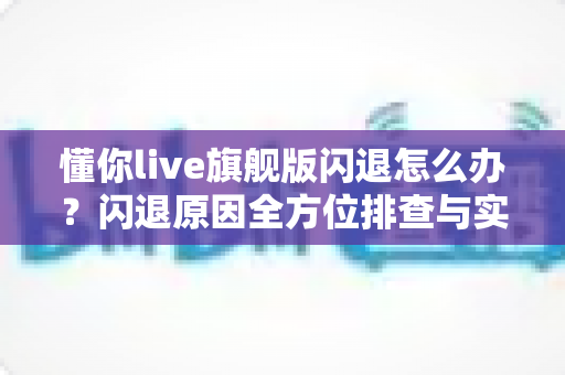 懂你live旗舰版闪退怎么办？闪退原因全方位排查与实用修复技巧一次讲清