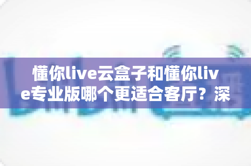 懂你live云盒子和懂你live专业版哪个更适合客厅?深度对比帮你选出客厅观影最佳搭档 懂你live云盒子和懂你live专业版哪个更适合客厅?深度对比帮你选出客厅观影最佳搭档