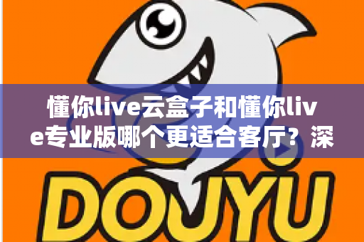 懂你live云盒子和懂你live专业版哪个更适合客厅？深度对比帮你选出客厅观影最佳搭档