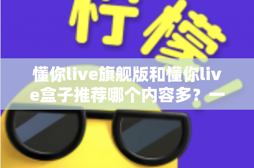懂你live旗舰版和懂你live盒子推荐哪个内容多?一篇讲透差异的深度对比选购指南 懂你live旗舰版和懂你live盒子推荐哪个内容多?一篇讲透差异的深度对比选购指南