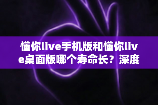 懂你live手机版和懂你live桌面版哪个寿命长？深度对比两版本使用寿命，助你选出更耐用的直播体验方案