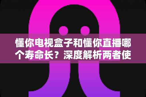 懂你电视盒子和懂你直播哪个寿命长?深度解析两者使用寿命差异与延长技巧 懂你电视盒子和懂你直播哪个寿命长?深度解析两者使用寿命差异与延长技巧