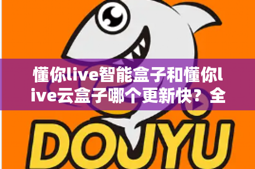 懂你live智能盒子和懂你live云盒子哪个更新快？全面对比解析助你选对电视盒子