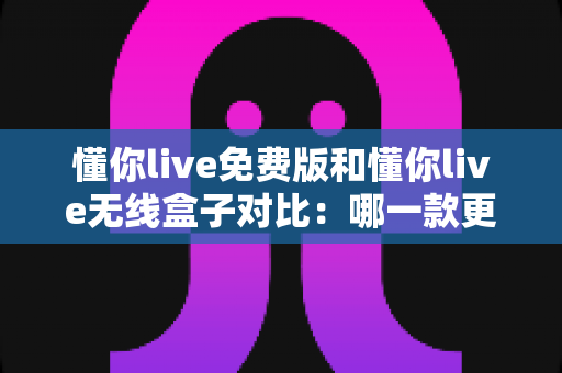 懂你live免费版和懂你live无线盒子对比：哪一款更适合你的K歌与直播需求？全方位深度解析助你轻松选购