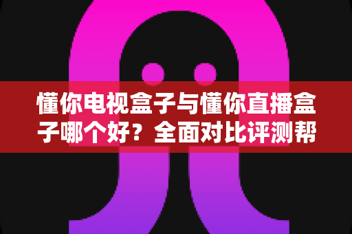 懂你电视盒子与懂你直播盒子哪个好？全面对比评测帮你选对不选贵