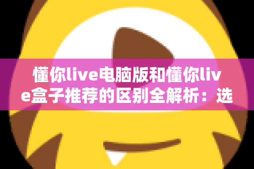 懂你live电脑版和懂你live盒子推荐的区别全解析：选对版本，大屏小屏都畅快看直播