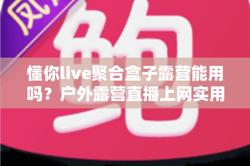 懂你live聚合盒子露营能用吗？户外露营直播上网实用指南与避坑心得