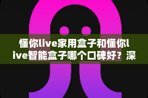 懂你live家用盒子和懂你live智能盒子哪个口碑好？深度对比帮你选对不选贵