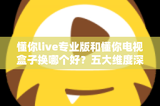 懂你live专业版和懂你电视盒子换哪个好？五大维度深度对比+选购攻略，帮你一次选对不踩坑！