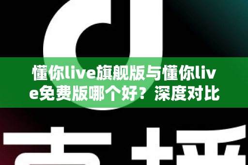 懂你live旗舰版与懂你live免费版哪个好？深度对比评测帮你选对版本，学习效率翻倍